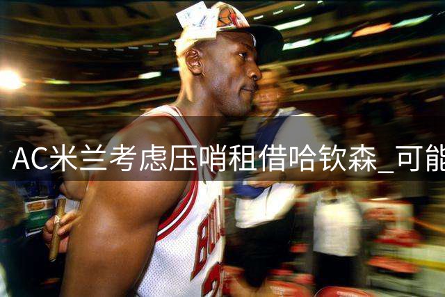 AC米兰考虑压哨租借哈钦森 可能附加强制买断条件